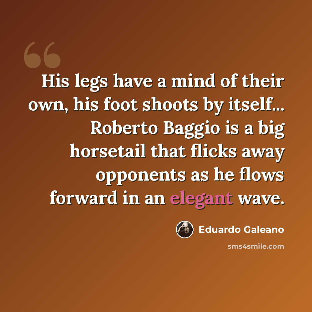 “His legs have a mind of their own, his foot shoots by itself... Roberto Baggio is a big horsetail that flicks away opponents as he flows forward in an elegant wave.” quote by Eduardo Galeano