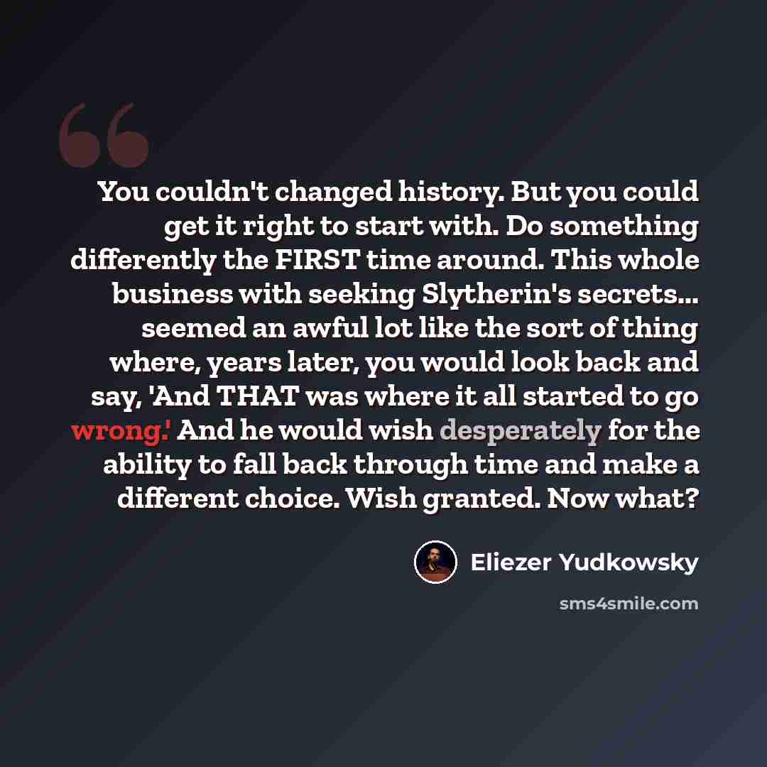 “You couldn't changed history. But you could get it right to start with. Do something differently the FIRST time around. This whole business with seeking Slytherin's secrets... seemed an awful lot like the sort of thing where, years later, you would look back and say, 'And THAT was where it all…” quote by Eliezer Yudkowsky