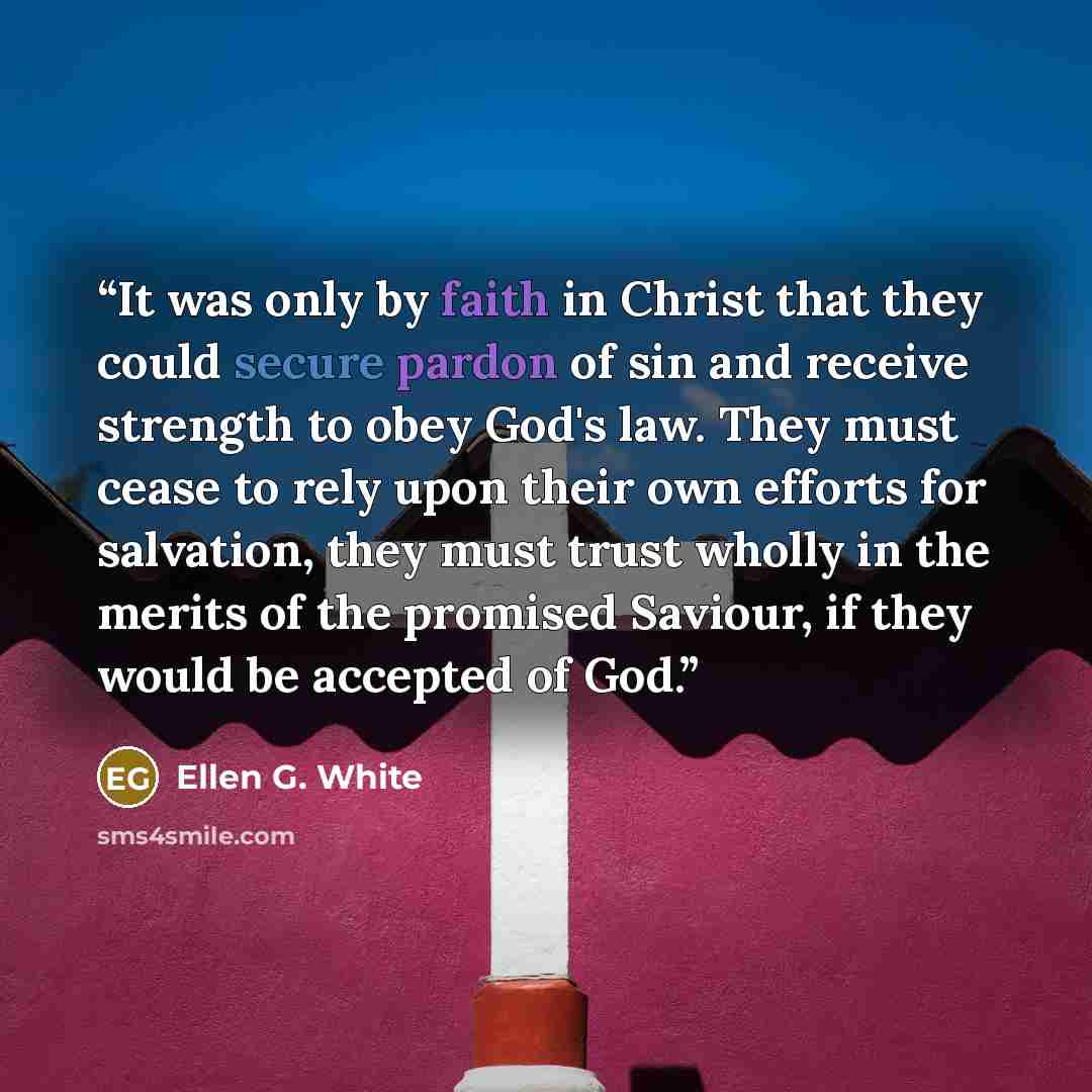 “It was only by faith in Christ that they could secure pardon of sin and receive strength to obey God's law. They must cease to rely upon their own efforts for salvation, they must trust wholly in the merits of the promised Saviour, if they would be accepted of God.” quote by Ellen G. White