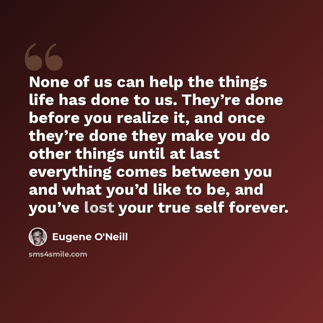 “None of us can help the things life has done to us. They’re done before you realize it, and once they’re done they make you do other things until at last everything comes between you and what you’d like to be, and you’ve lost your true self forever.” quote by Eugene O'Neill