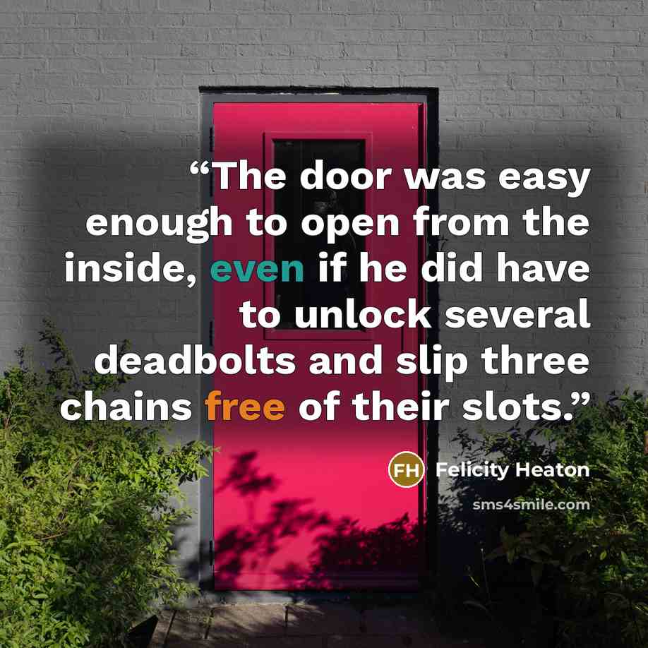 “The door was easy enough to open from the inside, even if he did have to unlock several deadbolts and slip three chains free of their slots.” quote by Felicity Heaton
