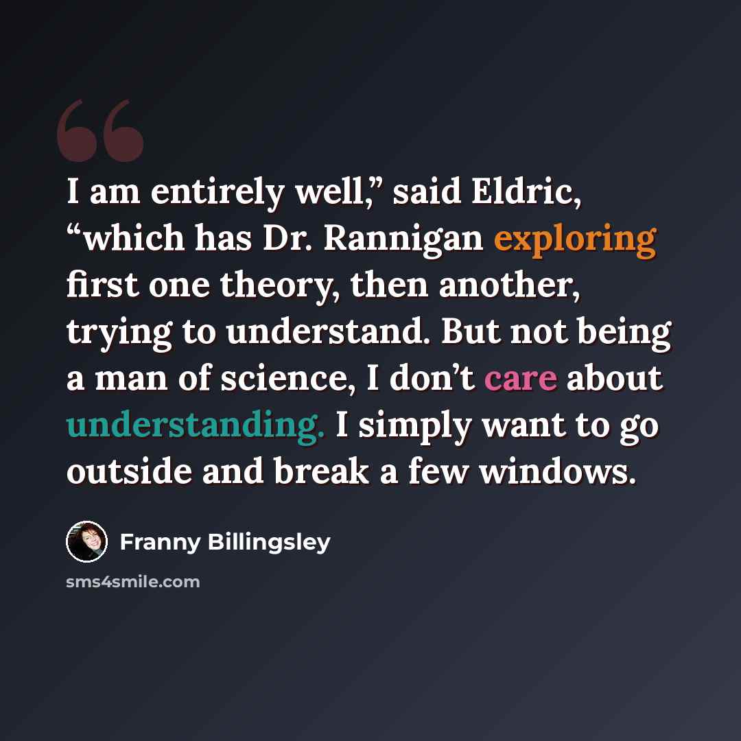 “I am entirely well,” said Eldric, “which has Dr. Rannigan exploring first one theory, then another, trying to understand. But not being a man of science, I don’t care about understanding. I simply want to go outside and break a few windows.” quote by Franny Billingsley