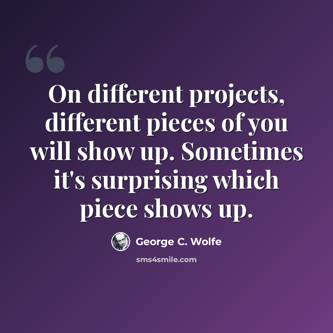 “On different projects, different pieces of you will show up. Sometimes it's surprising which piece shows up.” quote by George C. Wolfe