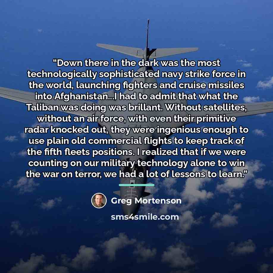 “Down there in the dark was the most technologically sophisticated navy strike force in the world, launching fighters and cruise missiles into Afghanistan...I had to admit that what the Taliban was doing was brillant. Without satellites, without an air force, with even their primitive radar knocked…” quote by Greg Mortenson