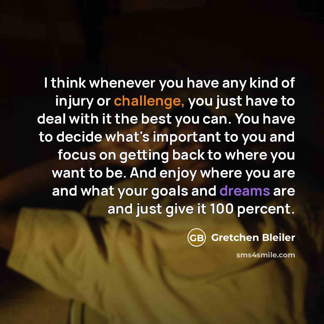“I think whenever you have any kind of injury or challenge, you just have to deal with it the best you can. You have to decide what's important to you and focus on getting back to where you want to be. And enjoy where you are and what your goals and dreams are and just give it 100 percent.” quote by Gretchen Bleiler