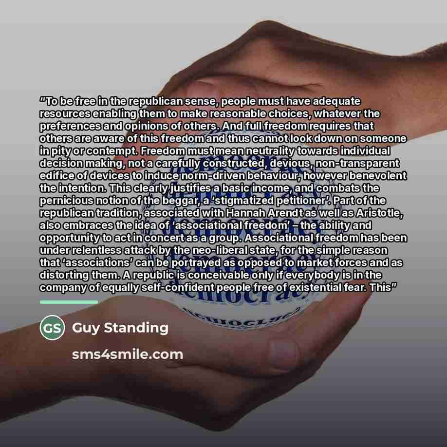 “To be free in the republican sense, people must have adequate resources enabling them to make reasonable choices, whatever the preferences and opinions of others. And full freedom requires that others are aware of this freedom and thus cannot look down on someone in pity or contempt. Freedom must…” quote by Guy Standing
