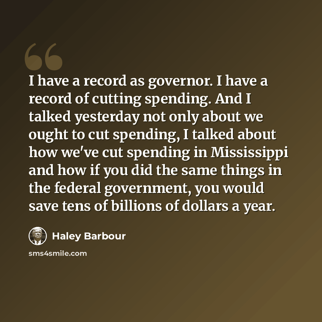 “I have a record as governor. I have a record of cutting spending. And I talked yesterday not only about we ought to cut spending, I talked about how we've cut spending in Mississippi and how if you did the same things in the federal government, you would save tens of billions of dollars a year.” quote by Haley Barbour