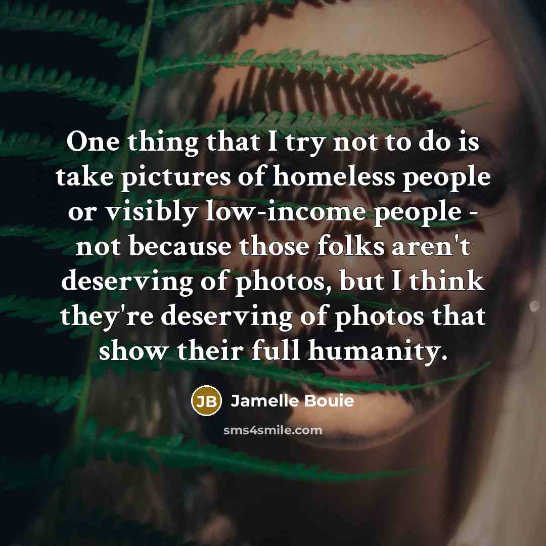 “One thing that I try not to do is take pictures of homeless people or visibly low-income people - not because those folks aren't deserving of photos, but I think they're deserving of photos that show their full humanity.” quote by Jamelle Bouie