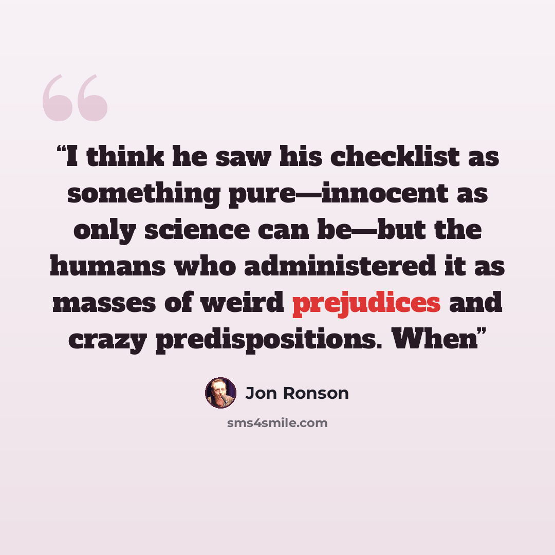 “I think he saw his checklist as something pure—innocent as only science can be—but the humans who administered it as masses of weird prejudices and crazy predispositions. When” quote by Jon Ronson