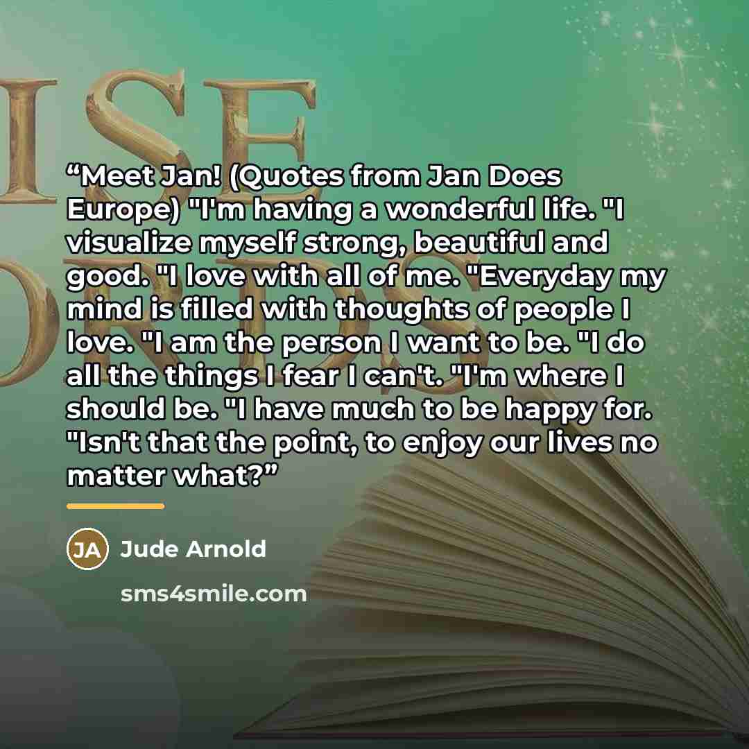 “Meet Jan! (Quotes from Jan Does Europe) "I'm having a wonderful life. "I visualize myself strong, beautiful and good. "I love with all of me. "Everyday my mind is filled with thoughts of people I love. "I am the person I want to be. "I do all the things I fear I can't. "I'm where I should be. "I…” quote by Jude Arnold