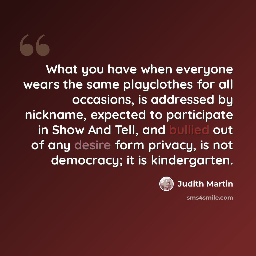 “What you have when everyone wears the same playclothes for all occasions, is addressed by nickname, expected to participate in Show And Tell, and bullied out of any desire form privacy, is not democracy; it is kindergarten.” quote by Judith Martin