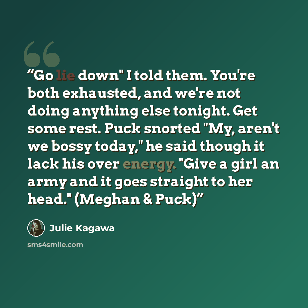 “Go lie down" I told them. You're both exhausted, and we're not doing anything else tonight. Get some rest. Puck snorted "My, aren't we bossy today," he said though it lack his over energy. "Give a girl an army and it goes straight to her head." (Meghan & Puck)” quote by Julie Kagawa