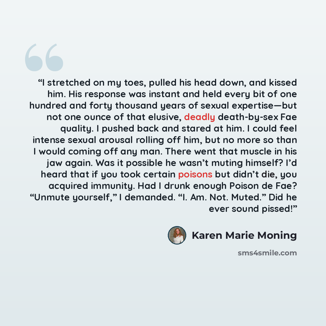 “I stretched on my toes, pulled his head down, and kissed him. His response was instant and held every bit of one hundred and forty thousand years of sexual expertise—but not one ounce of that elusive, deadly death-by-sex Fae quality. I pushed back and stared at him. I could feel intense sexual…” quote by Karen Marie Moning