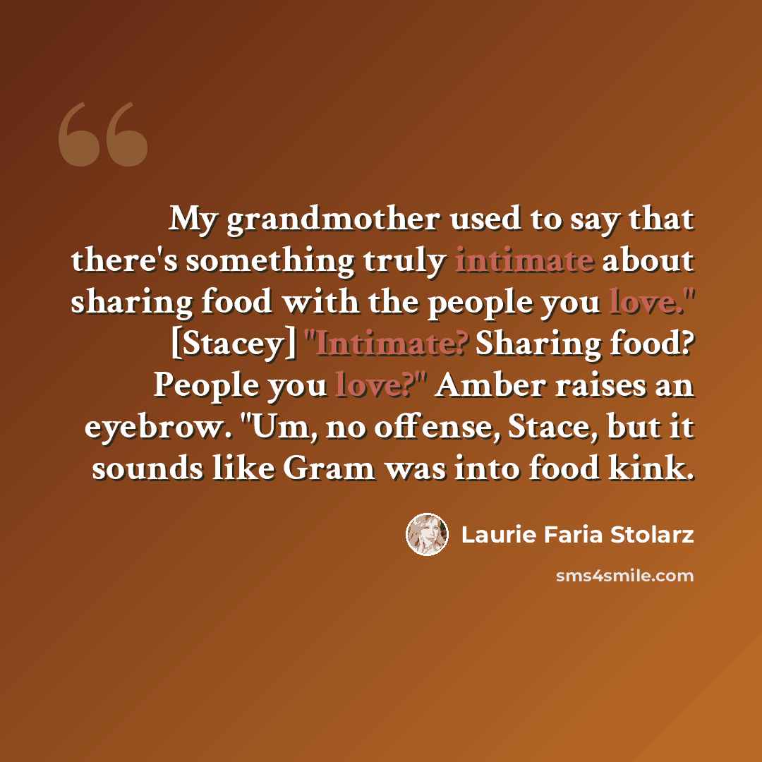 “My grandmother used to say that there's something truly intimate about sharing food with the people you love." [Stacey] "Intimate? Sharing food? People you love?" Amber raises an eyebrow. "Um, no offense, Stace, but it sounds like Gram was into food kink.” quote by Laurie Faria Stolarz