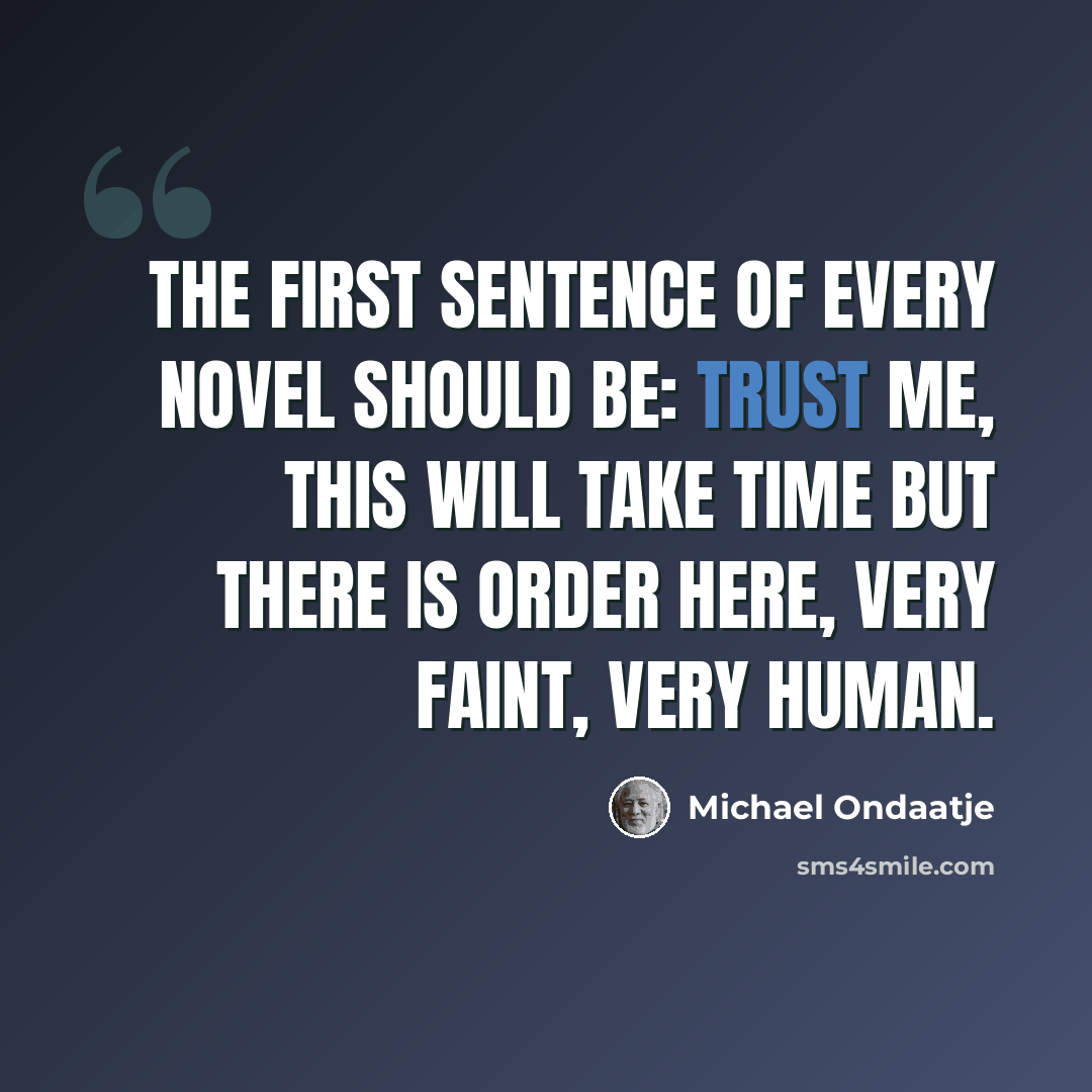 “The first sentence of every novel should be: Trust me, this will take time but there is order here, very faint, very human.” quote by Michael Ondaatje
