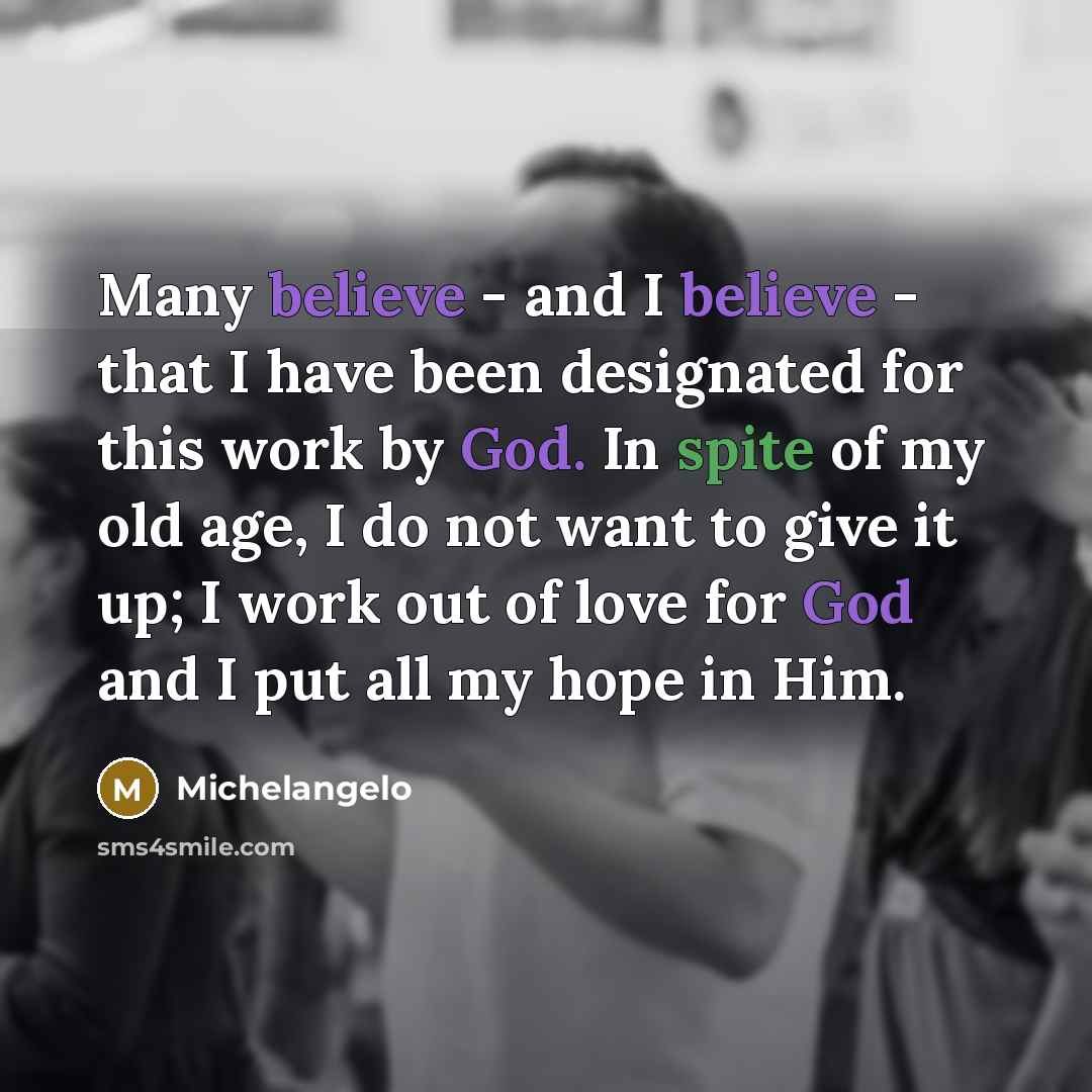“Many believe - and I believe - that I have been designated for this work by God. In spite of my old age, I do not want to give it up; I work out of love for God and I put all my hope in Him.” quote by Michelangelo
