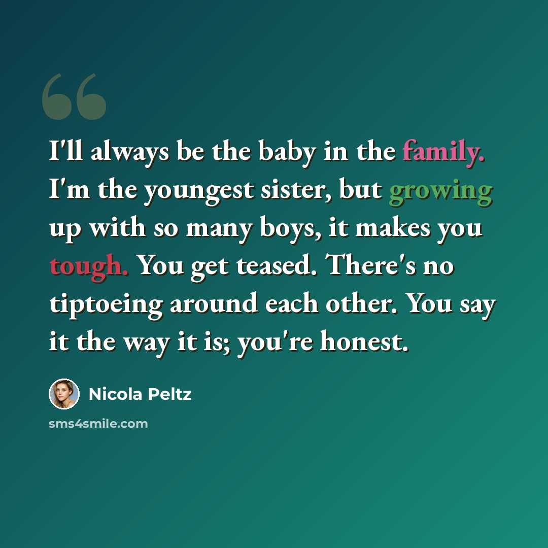 “I'll always be the baby in the family. I'm the youngest sister, but growing up with so many boys, it makes you tough. You get teased. There's no tiptoeing around each other. You say it the way it is; you're honest.” quote by Nicola Peltz