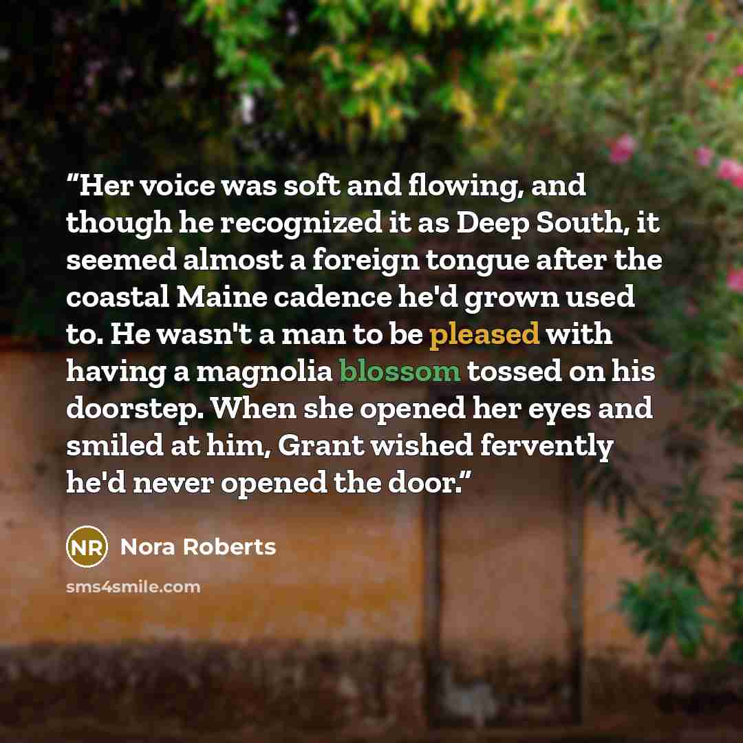 “Her voice was soft and flowing, and though he recognized it as Deep South, it seemed almost a foreign tongue after the coastal Maine cadence he'd grown used to. He wasn't a man to be pleased with having a magnolia blossom tossed on his doorstep. When she opened her eyes and smiled at him, Grant…” quote by Nora Roberts