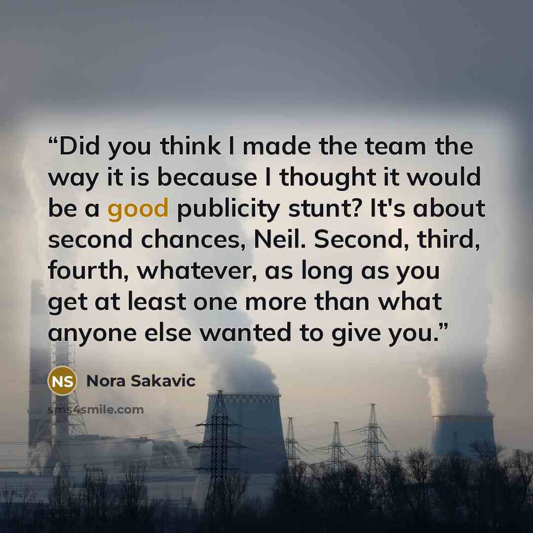 “Did you think I made the team the way it is because I thought it would be a good publicity stunt? It's about second chances, Neil. Second, third, fourth, whatever, as long as you get at least one more than what anyone else wanted to give you.” quote by Nora Sakavic