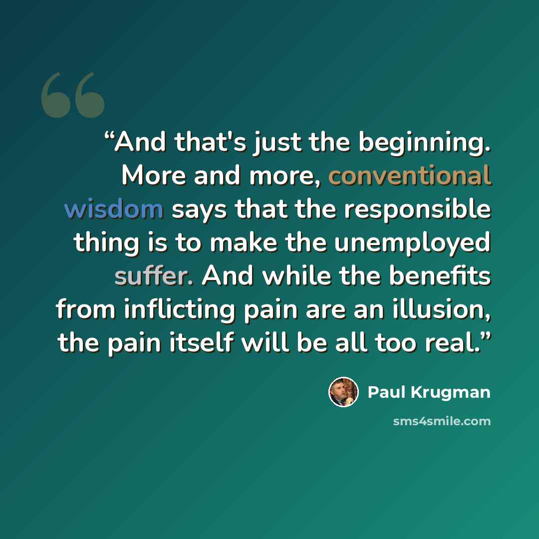 “And that's just the beginning. More and more, conventional wisdom says that the responsible thing is to make the unemployed suffer. And while the benefits from inflicting pain are an illusion, the pain itself will be all too real.” quote by Paul Krugman