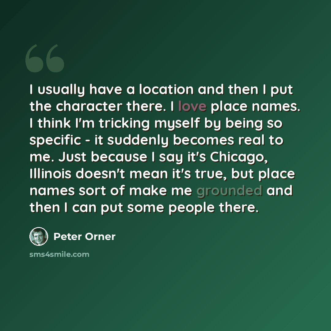 “I usually have a location and then I put the character there. I love place names. I think I'm tricking myself by being so specific - it suddenly becomes real to me. Just because I say it's Chicago, Illinois doesn't mean it's true, but place names sort of make me grounded and then I can put some…” quote by Peter Orner