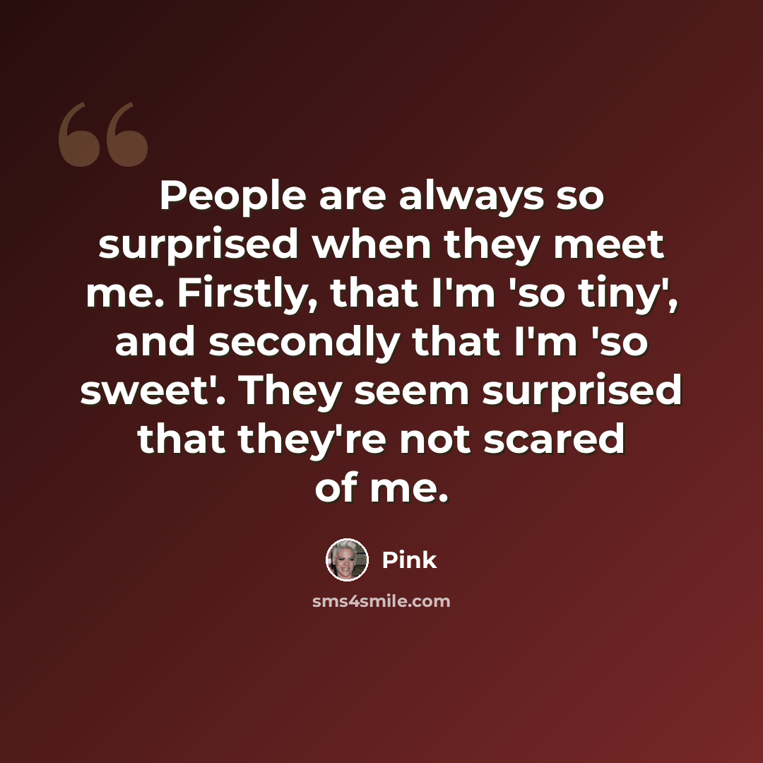 “People are always so surprised when they meet me. Firstly, that I'm 'so tiny', and secondly that I'm 'so sweet'. They seem surprised that they're not scared of me.” quote by Pink