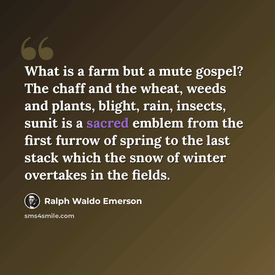 “What is a farm but a mute gospel? The chaff and the wheat, weeds and plants, blight, rain, insects, sunit is a sacred emblem from the first furrow of spring to the last stack which the snow of winter overtakes in the fields.” quote by Ralph Waldo Emerson