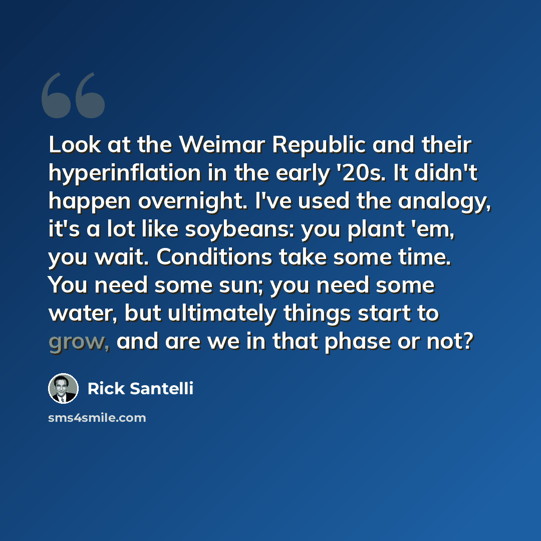 “Look at the Weimar Republic and their hyperinflation in the early '20s. It didn't happen overnight. I've used the analogy, it's a lot like soybeans: you plant 'em, you wait. Conditions take some time. You need some sun; you need some water, but ultimately things start to grow, and are we in that…” quote by Rick Santelli