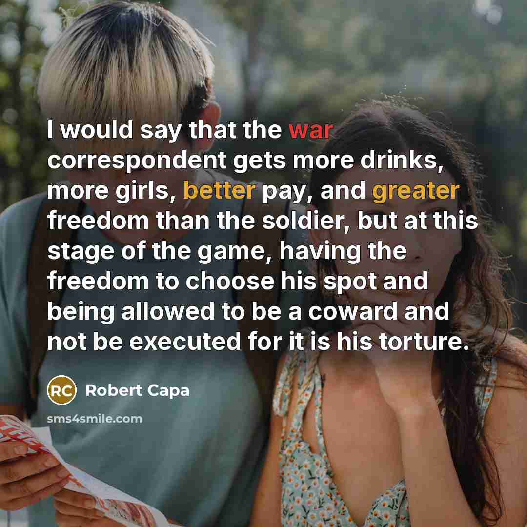 “I would say that the war correspondent gets more drinks, more girls, better pay, and greater freedom than the soldier, but at this stage of the game, having the freedom to choose his spot and being allowed to be a coward and not be executed for it is his torture.” quote by Robert Capa