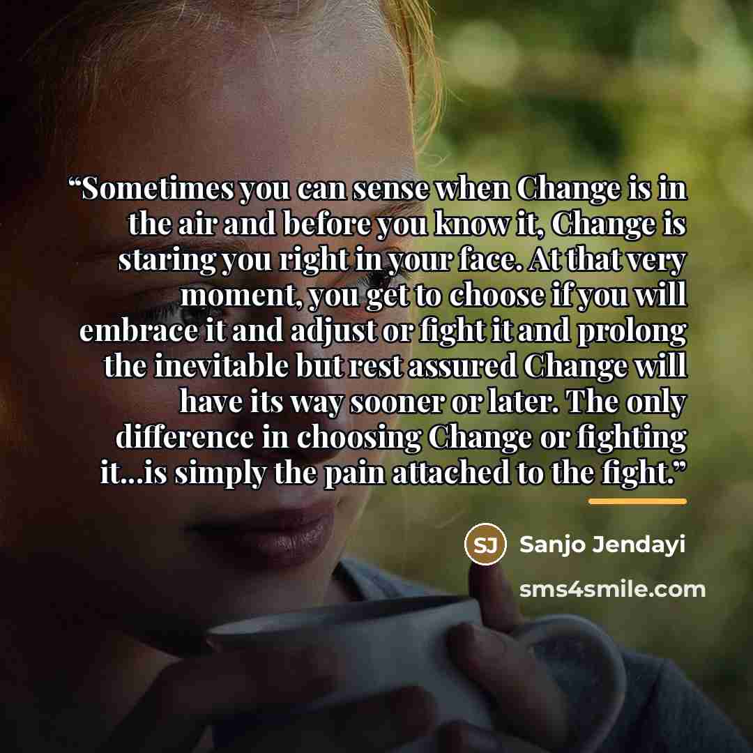 “Sometimes you can sense when Change is in the air and before you know it, Change is staring you right in your face. At that very moment, you get to choose if you will embrace it and adjust or fight it and prolong the inevitable but rest assured Change will have its way sooner or later. The only…” quote by Sanjo Jendayi