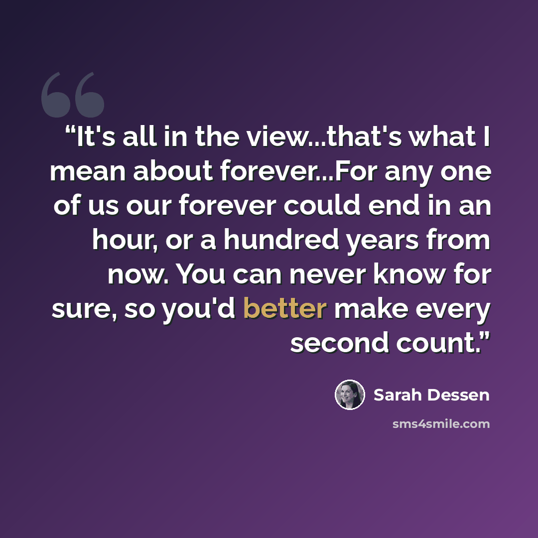 “It's all in the view...that's what I mean about forever...For any one of us our forever could end in an hour, or a hundred years from now. You can never know for sure, so you'd better make every second count.” quote by Sarah Dessen
