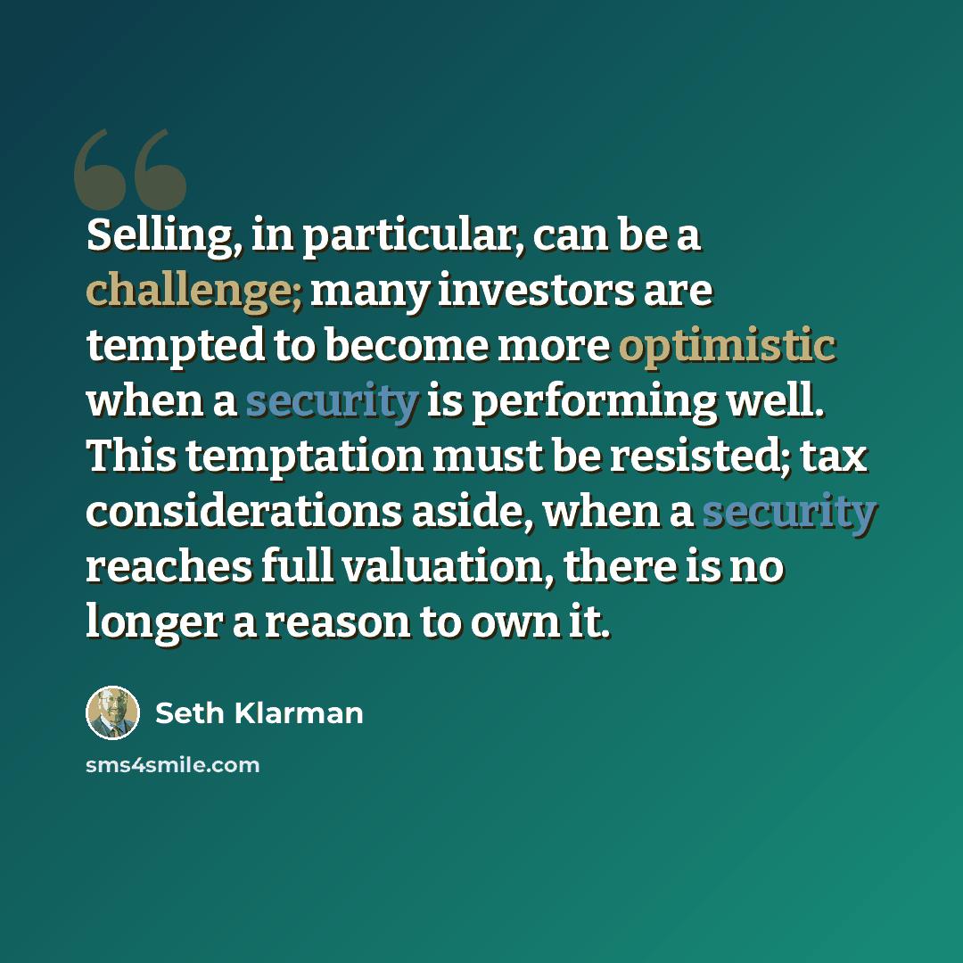“Selling, in particular, can be a challenge; many investors are tempted to become more optimistic when a security is performing well. This temptation must be resisted; tax considerations aside, when a security reaches full valuation, there is no longer a reason to own it.” quote by Seth Klarman