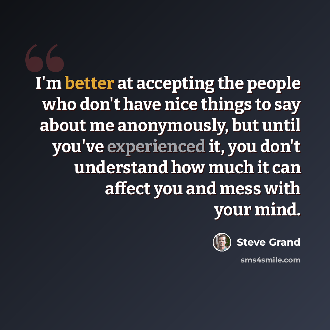 “I'm better at accepting the people who don't have nice things to say about me anonymously, but until you've experienced it, you don't understand how much it can affect you and mess with your mind.” quote by Steve Grand