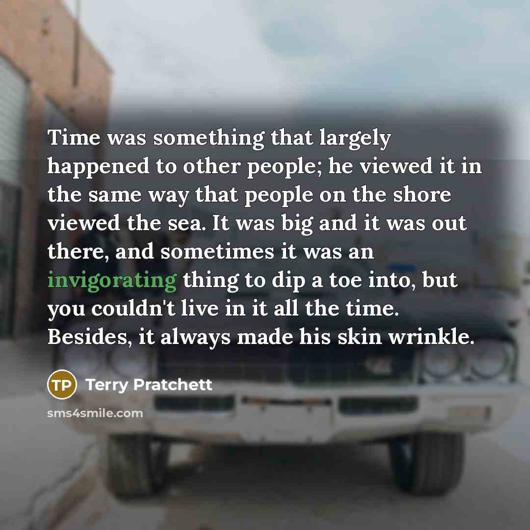 “Time was something that largely happened to other people; he viewed it in the same way that people on the shore viewed the sea. It was big and it was out there, and sometimes it was an invigorating thing to dip a toe into, but you couldn't live in it all the time. Besides, it always made his skin…” quote by Terry Pratchett