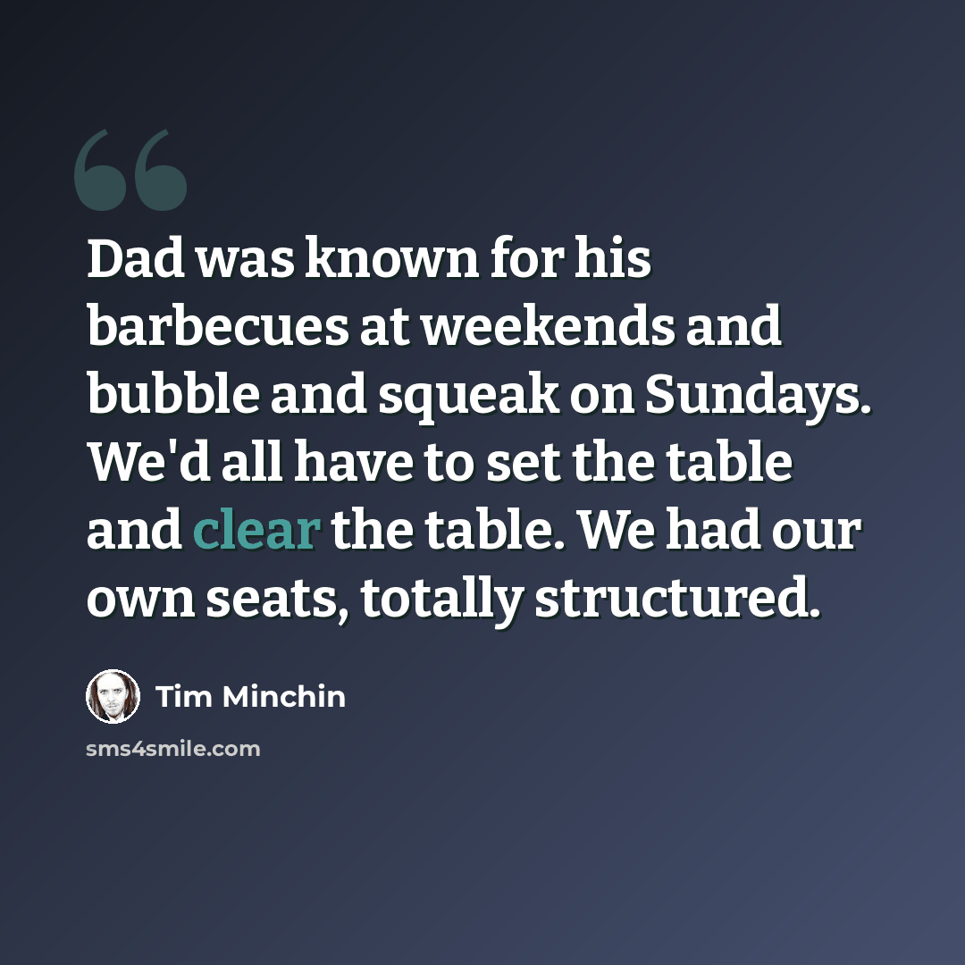 “Dad was known for his barbecues at weekends and bubble and squeak on Sundays. We'd all have to set the table and clear the table. We had our own seats, totally structured.” quote by Tim Minchin