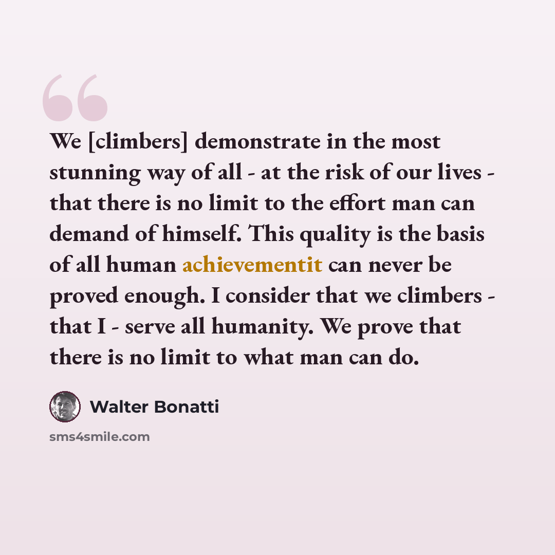 “We [climbers] demonstrate in the most stunning way of all - at the risk of our lives - that there is no limit to the effort man can demand of himself. This quality is the basis of all human achievementit can never be proved enough. I consider that we climbers - that I - serve all humanity. We…” quote by Walter Bonatti
