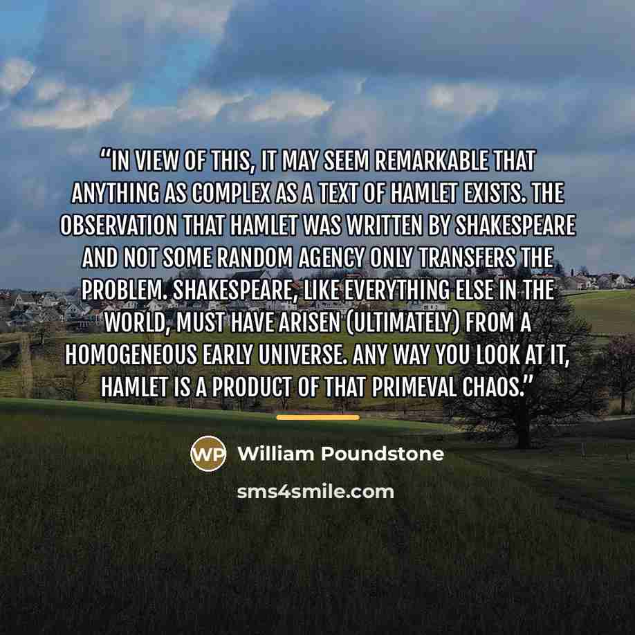 “In view of this, it may seem remarkable that anything as complex as a text of Hamlet exists. The observation that Hamlet was written by Shakespeare and not some random agency only transfers the problem. Shakespeare, like everything else in the world, must have arisen (ultimately) from a…” quote by William Poundstone