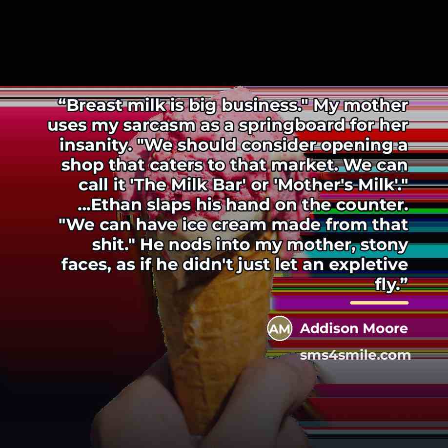 “Breast milk is big business." My mother uses my sarcasm as a springboard for her insanity. "We should consider opening a shop that caters to that market. We can call it 'The Milk Bar' or 'Mother's Milk'." ...Ethan slaps his hand on the counter. "We can have ice cream made from that shit." He nods…” quote by Addison Moore