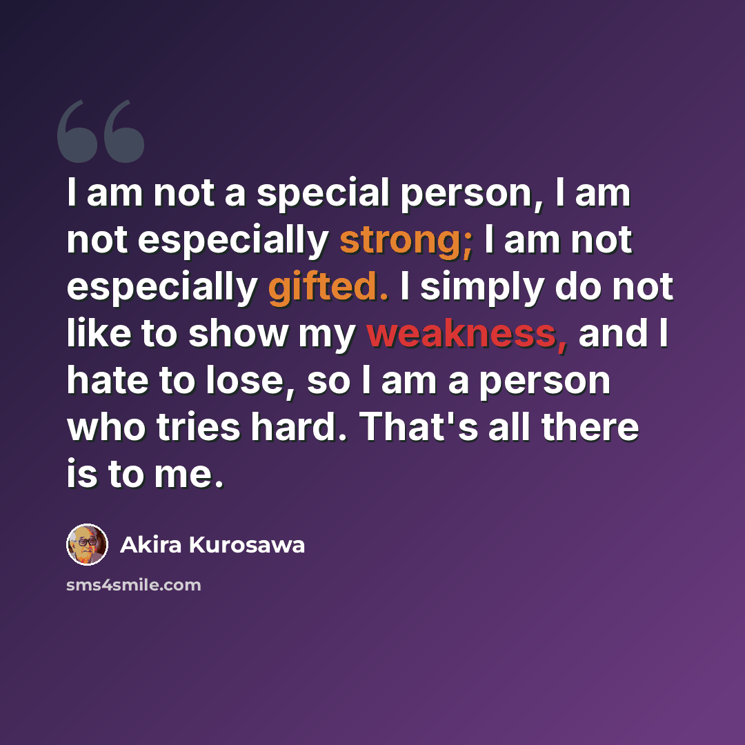 “I am not a special person, I am not especially strong; I am not especially gifted. I simply do not like to show my weakness, and I hate to lose, so I am a person who tries hard. That's all there is to me.” quote by Akira Kurosawa