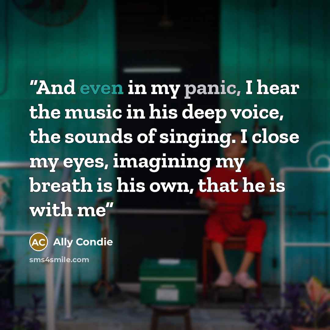 “And even in my panic, I hear the music in his deep voice, the sounds of singing. I close my eyes, imagining my breath is his own, that he is with me” quote by Ally Condie