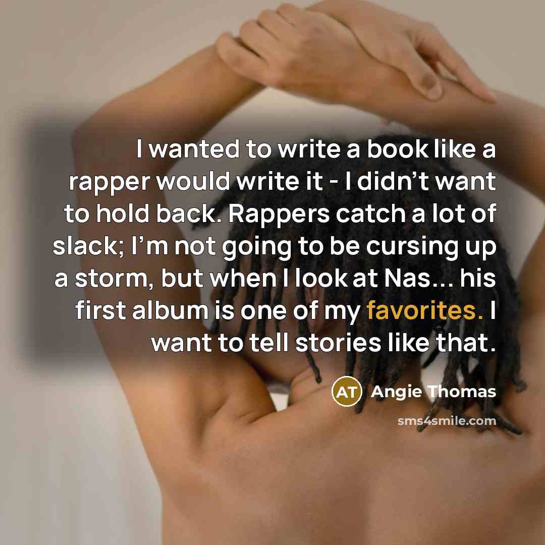 “I wanted to write a book like a rapper would write it - I didn't want to hold back. Rappers catch a lot of slack; I'm not going to be cursing up a storm, but when I look at Nas... his first album is one of my favorites. I want to tell stories like that.” quote by Angie Thomas