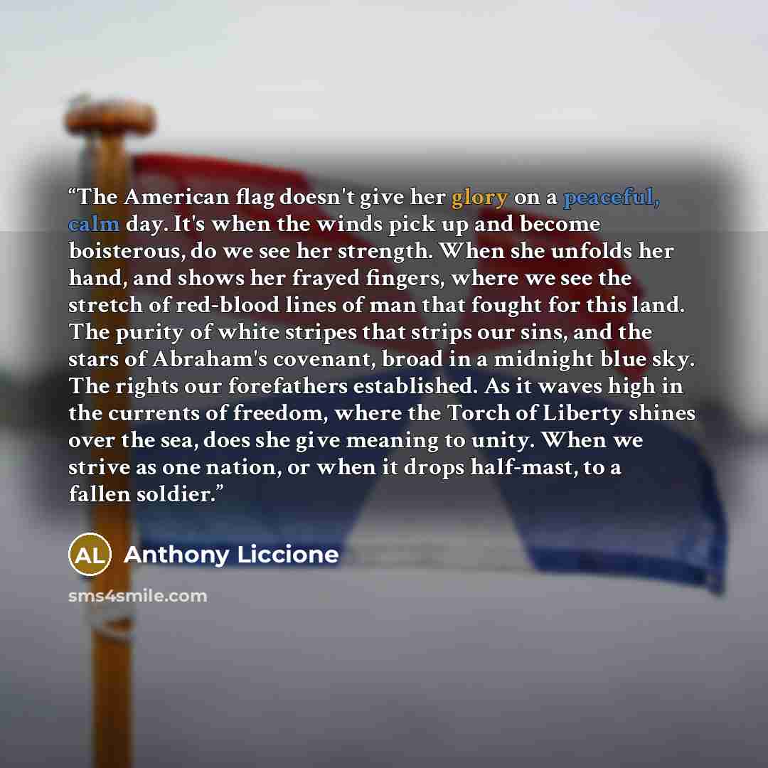 “The American flag doesn't give her glory on a peaceful, calm day. It's when the winds pick up and become boisterous, do we see her strength. When she unfolds her hand, and shows her frayed fingers, where we see the stretch of red-blood lines of man that fought for this land. The purity of white…” quote by Anthony Liccione