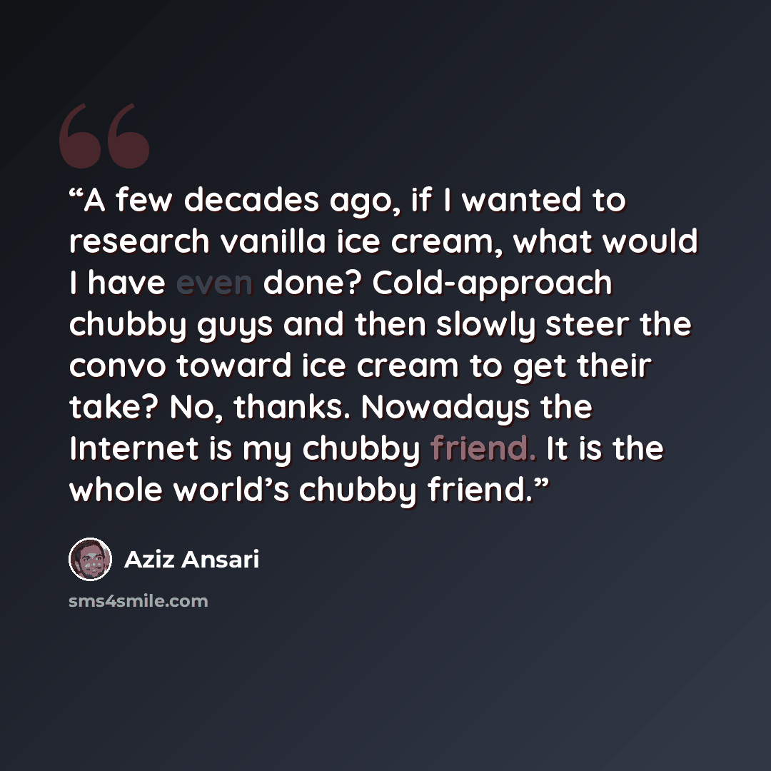 “A few decades ago, if I wanted to research vanilla ice cream, what would I have even done? Cold-approach chubby guys and then slowly steer the convo toward ice cream to get their take? No, thanks. Nowadays the Internet is my chubby friend. It is the whole world’s chubby friend.” quote by Aziz Ansari