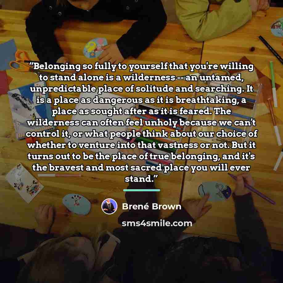 “Belonging so fully to yourself that you're willing to stand alone is a wilderness -- an untamed, unpredictable place of solitude and searching. It is a place as dangerous as it is breathtaking, a place as sought after as it is feared. The wilderness can often feel unholy because we can't control…” quote by Brené Brown