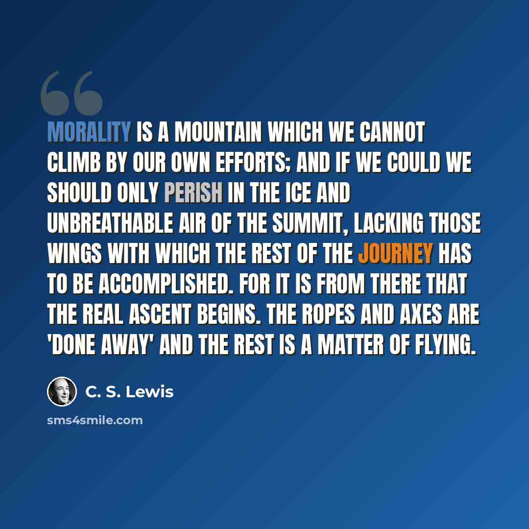 “Morality is a mountain which we cannot climb by our own efforts; and if we could we should only perish in the ice and unbreathable air of the summit, lacking those wings with which the rest of the journey has to be accomplished. For it is from there that the real ascent begins. The ropes and axes…” quote by C. S. Lewis