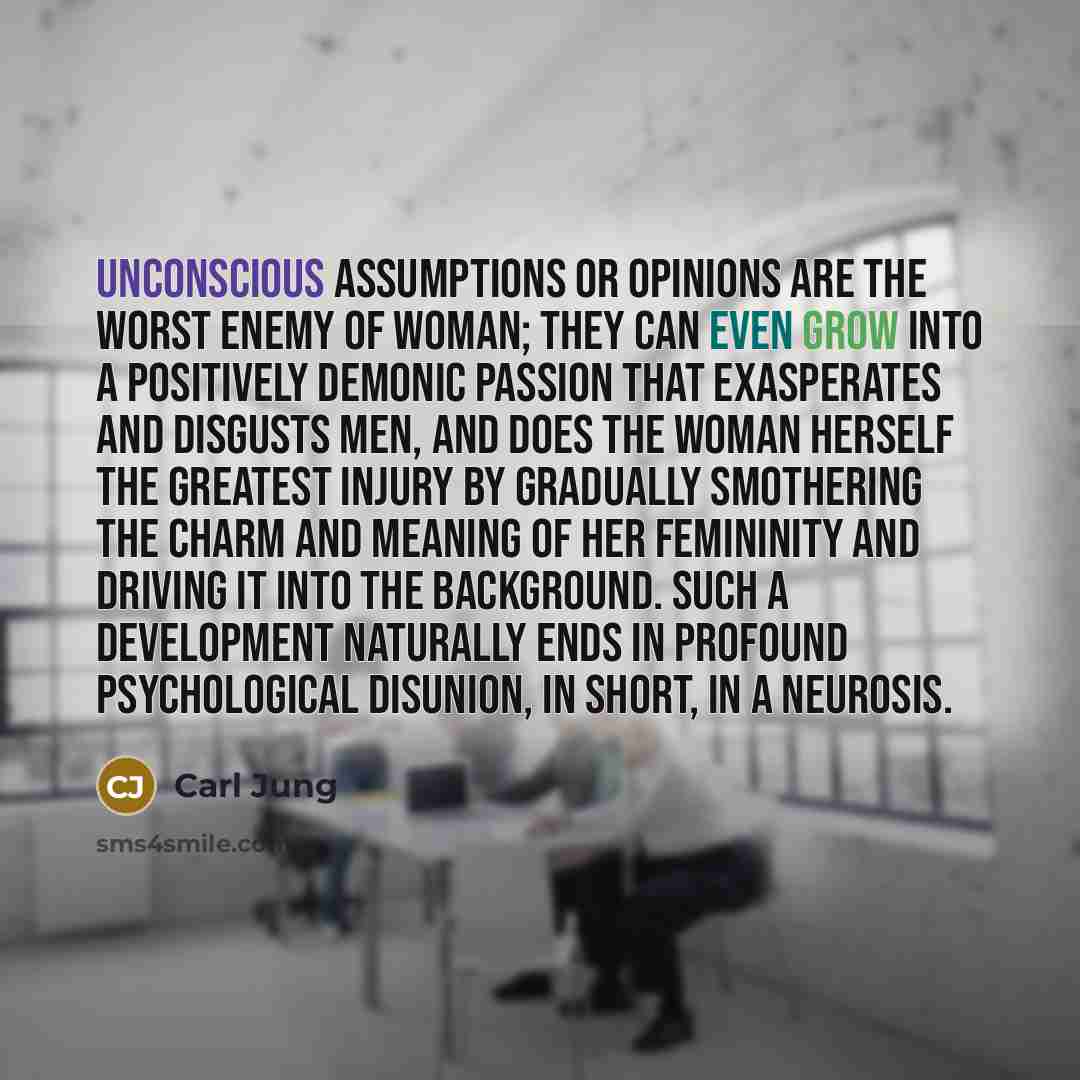 “Unconscious assumptions or opinions are the worst enemy of woman; they can even grow into a positively demonic passion that exasperates and disgusts men, and does the woman herself the greatest injury by gradually smothering the charm and meaning of her femininity and driving it into the…” quote by Carl Jung