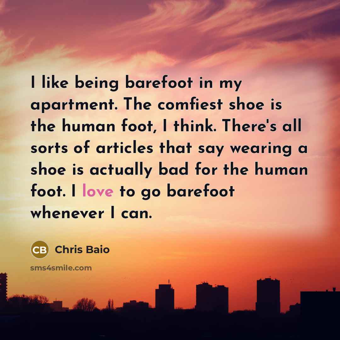 “I like being barefoot in my apartment. The comfiest shoe is the human foot, I think. There's all sorts of articles that say wearing a shoe is actually bad for the human foot. I love to go barefoot whenever I can.” quote by Chris Baio