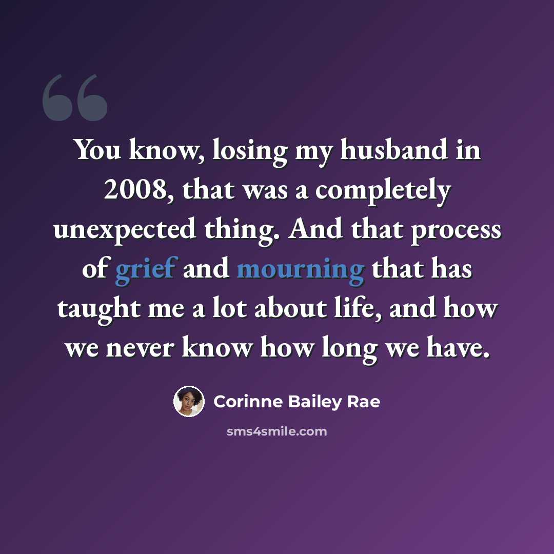 “You know, losing my husband in 2008, that was a completely unexpected thing. And that process of grief and mourning that has taught me a lot about life, and how we never know how long we have.” quote by Corinne Bailey Rae