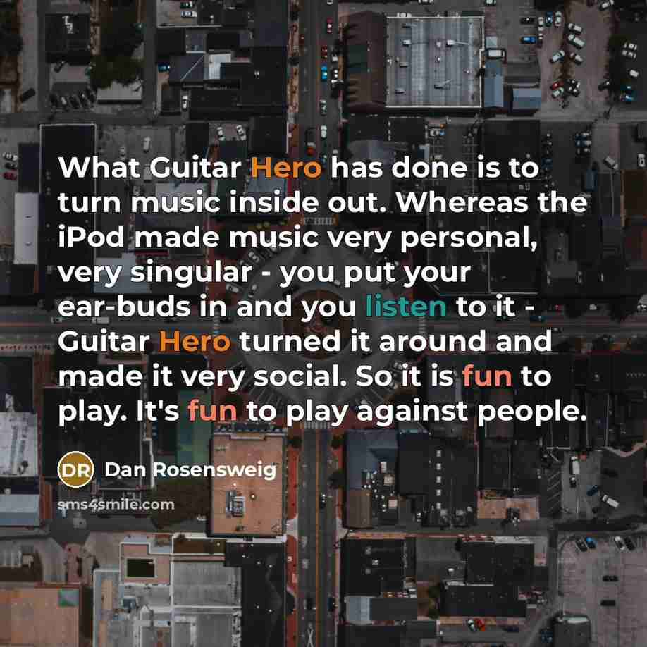 “What Guitar Hero has done is to turn music inside out. Whereas the iPod made music very personal, very singular - you put your ear-buds in and you listen to it - Guitar Hero turned it around and made it very social. So it is fun to play. It's fun to play against people.” quote by Dan Rosensweig