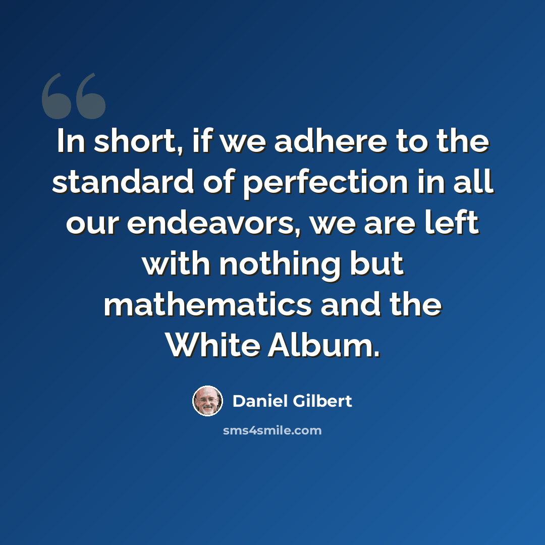 “In short, if we adhere to the standard of perfection in all our endeavors, we are left with nothing but mathematics and the White Album.” quote by Daniel Gilbert